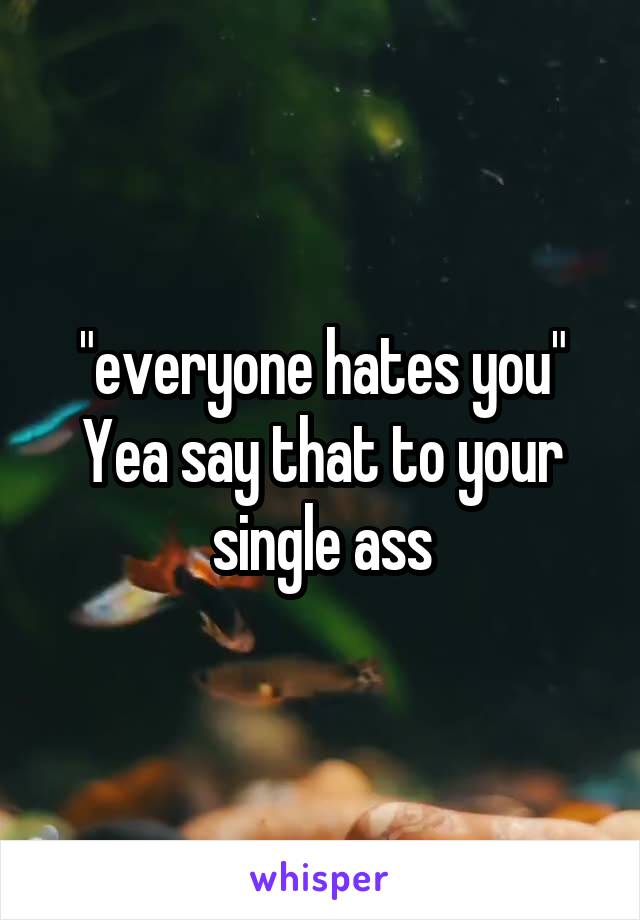 "everyone hates you"
Yea say that to your single ass