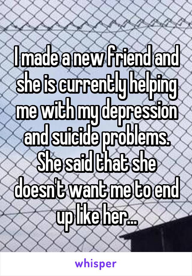 I made a new friend and she is currently helping me with my depression and suicide problems. She said that she doesn't want me to end up like her...