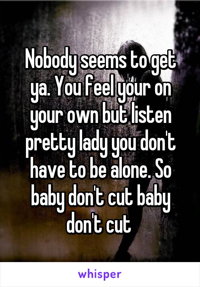 Nobody seems to get ya. You feel your on your own but listen pretty lady you don't have to be alone. So baby don't cut baby don't cut 