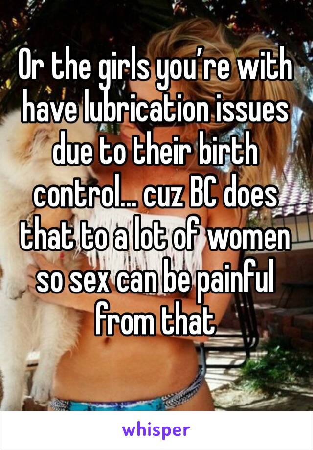 Or the girls you’re with have lubrication issues due to their birth control... cuz BC does that to a lot of women so sex can be painful from that