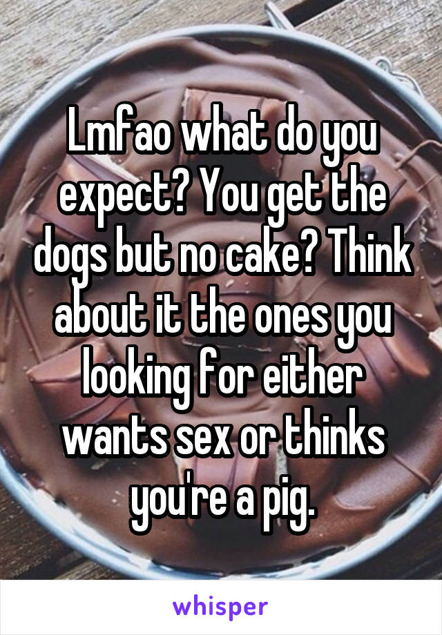 Lmfao what do you expect? You get the dogs but no cake? Think about it the ones you looking for either wants sex or thinks you're a pig.