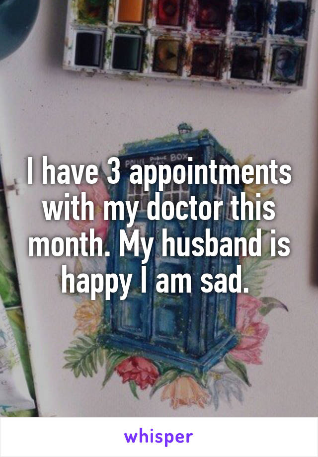 I have 3 appointments with my doctor this month. My husband is happy I am sad. 