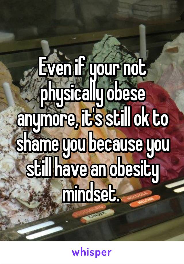 Even if your not physically obese anymore, it's still ok to shame you because you still have an obesity mindset. 