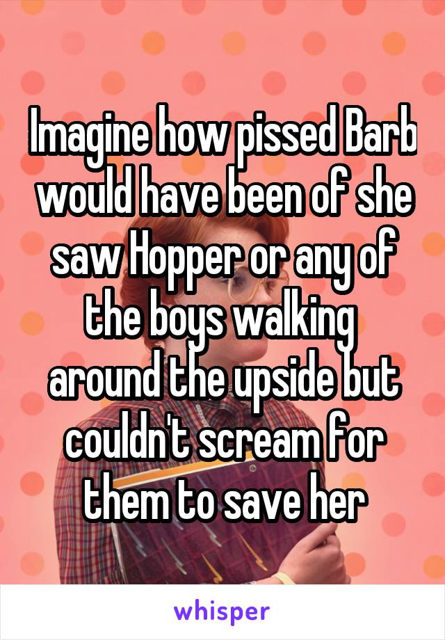 Imagine how pissed Barb would have been of she saw Hopper or any of the boys walking  around the upside but couldn't scream for them to save her