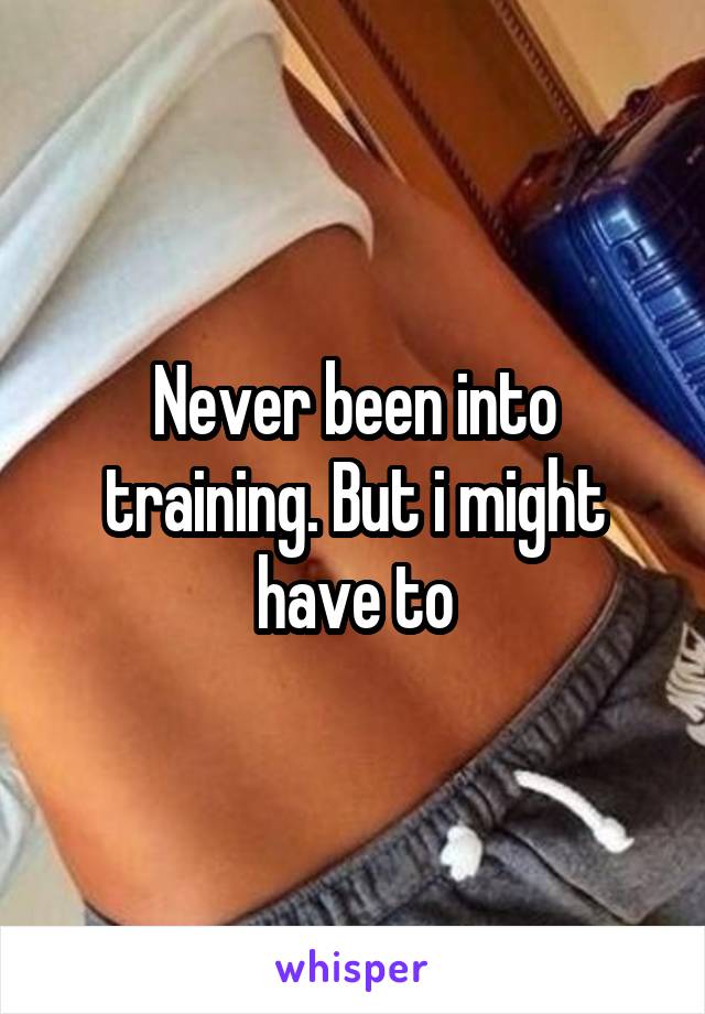 Never been into training. But i might have to