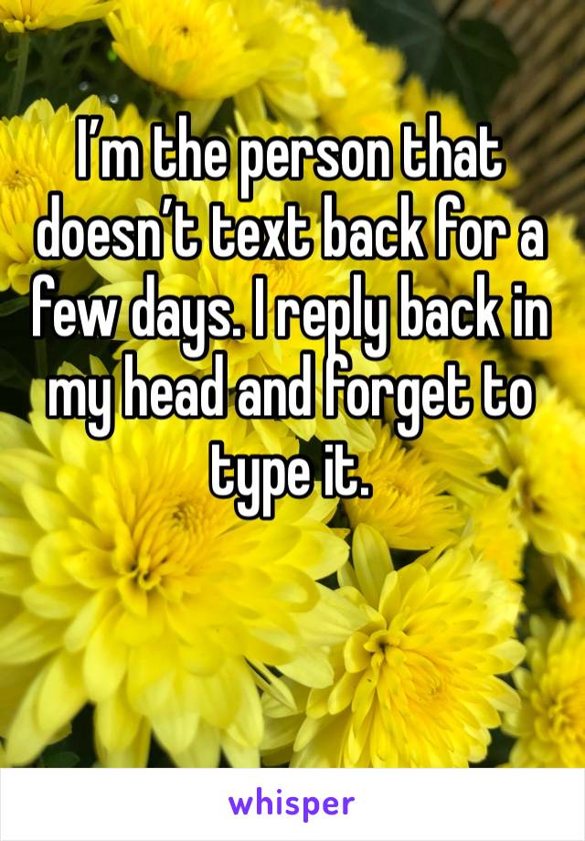 I’m the person that doesn’t text back for a few days. I reply back in my head and forget to type it.