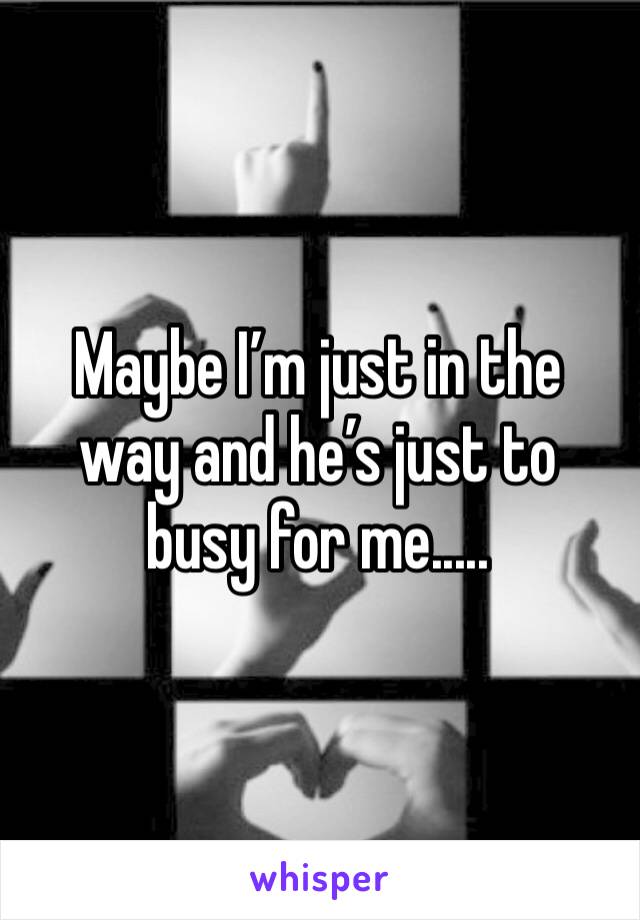 Maybe I’m just in the way and he’s just to busy for me.....