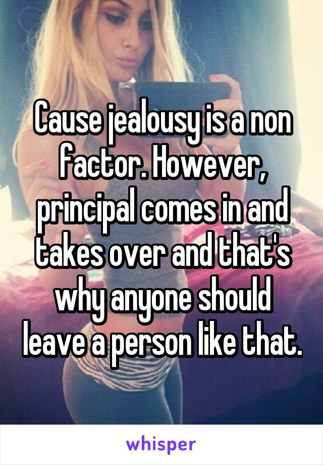 Cause jealousy is a non factor. However, principal comes in and takes over and that's why anyone should leave a person like that.