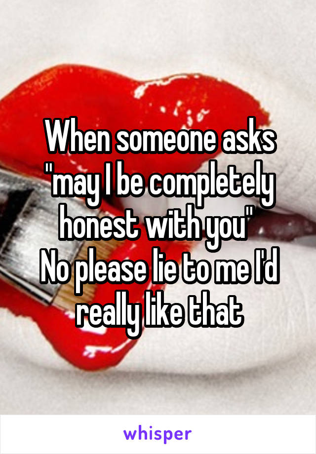 When someone asks "may I be completely honest with you" 
No please lie to me I'd really like that