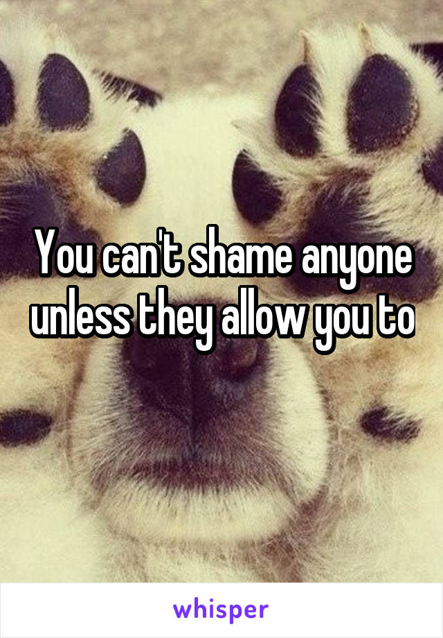 You can't shame anyone unless they allow you to 