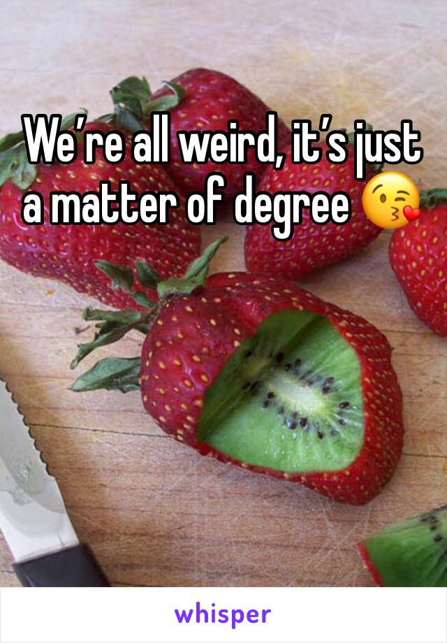 We’re all weird, it’s just a matter of degree 😘