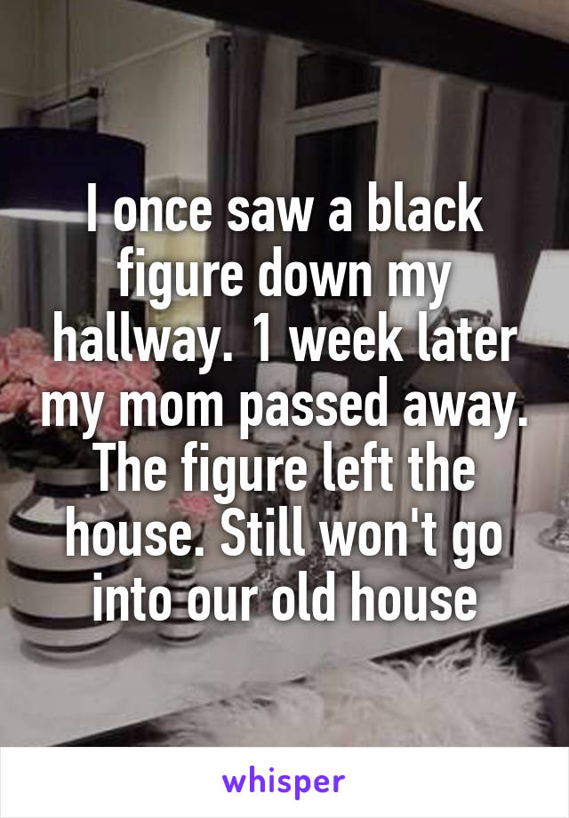 I once saw a black figure down my hallway. 1 week later my mom passed away. The figure left the house. Still won't go into our old house