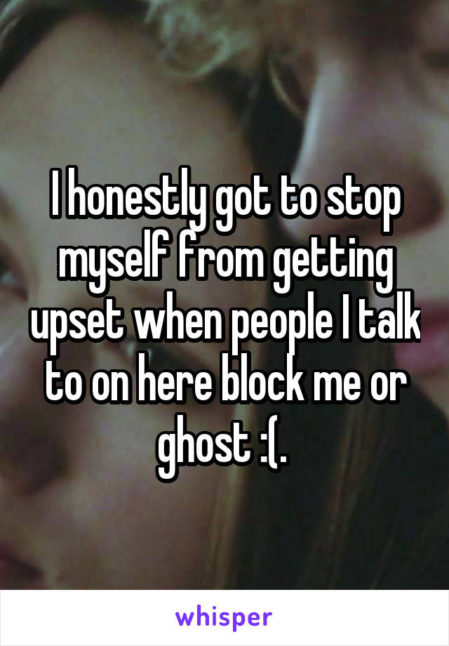 I honestly got to stop myself from getting upset when people I talk to on here block me or ghost :(. 