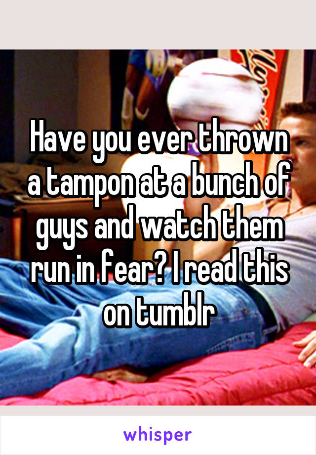 Have you ever thrown a tampon at a bunch of guys and watch them run in fear? I read this on tumblr