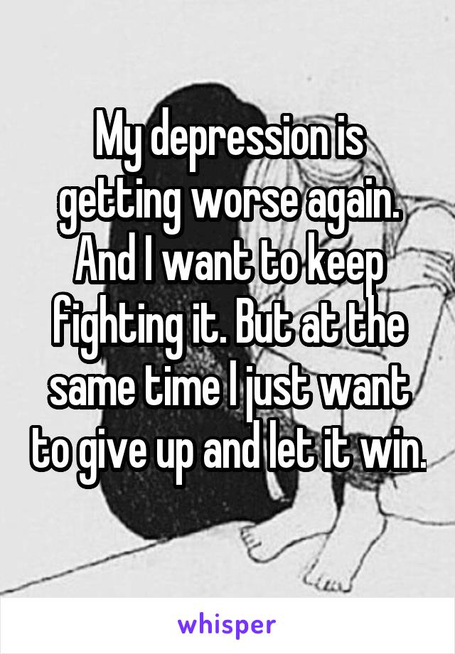 My depression is getting worse again. And I want to keep fighting it. But at the same time I just want to give up and let it win. 