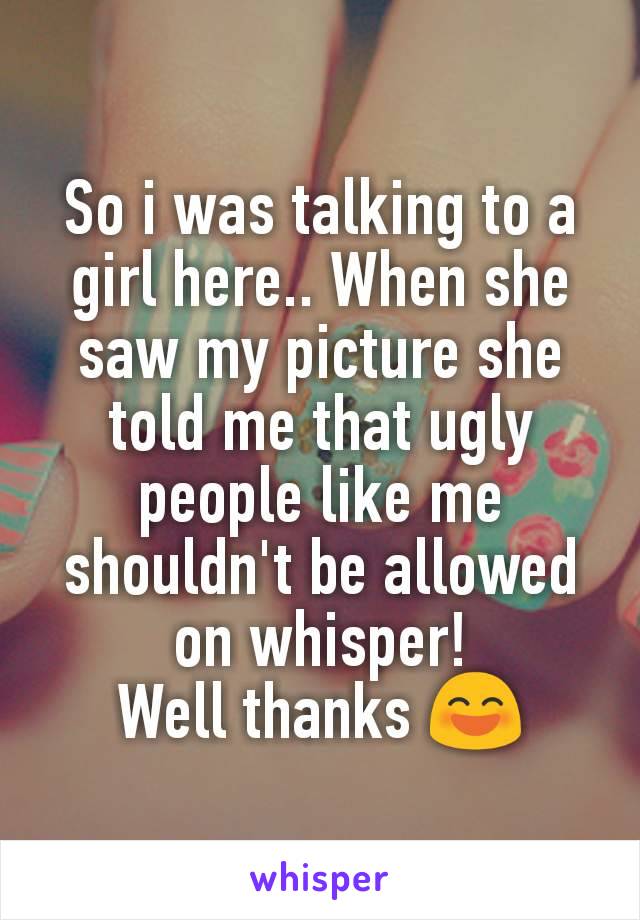 So i was talking to a girl here.. When she saw my picture she told me that ugly people like me shouldn't be allowed on whisper!
Well thanks 😄