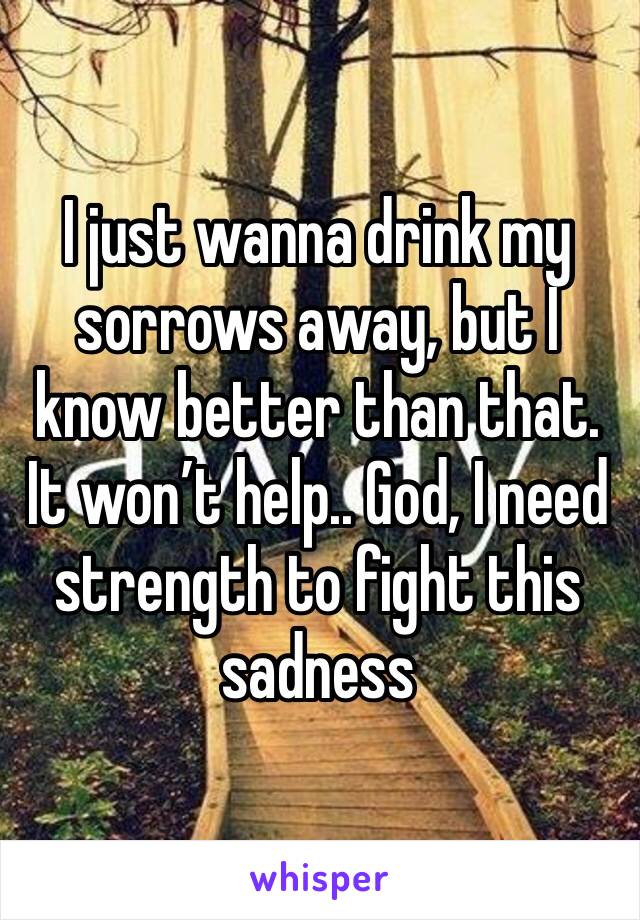 I just wanna drink my sorrows away, but I know better than that. It won’t help.. God, I need strength to fight this sadness