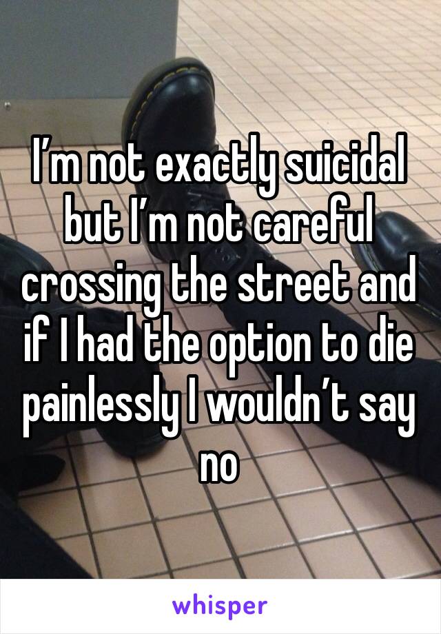 I’m not exactly suicidal but I’m not careful crossing the street and if I had the option to die painlessly I wouldn’t say no 