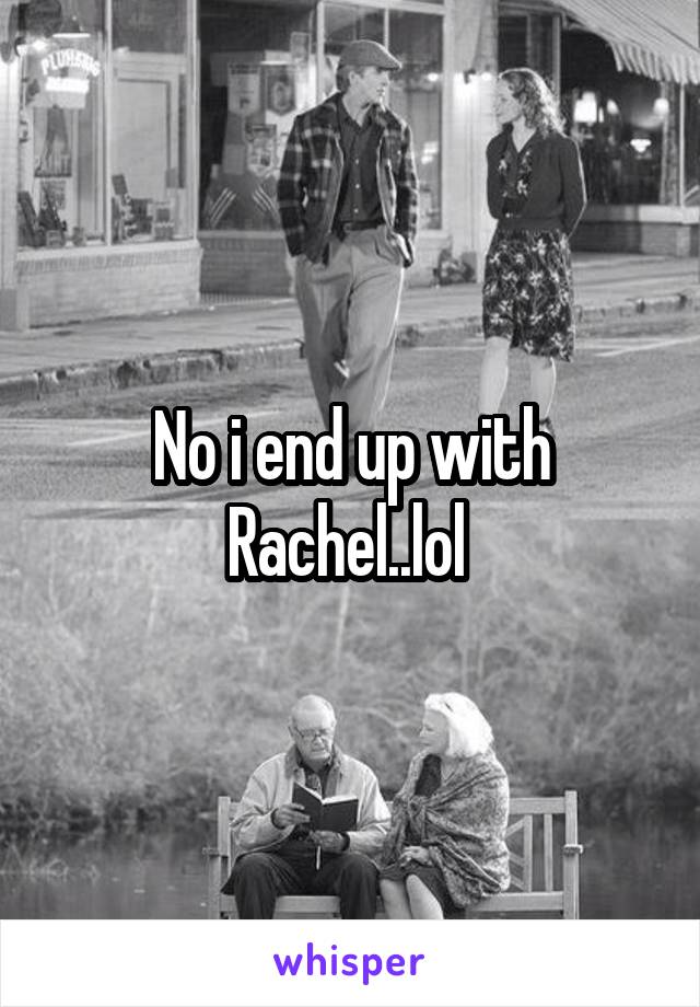 No i end up with Rachel..lol 