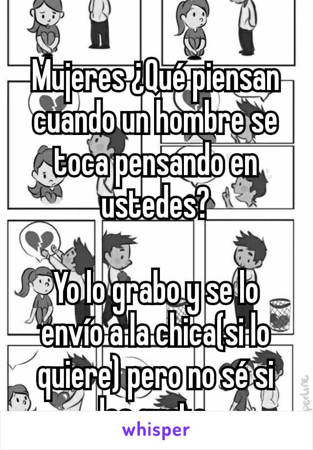 Mujeres ¿Qué piensan cuando un hombre se toca pensando en ustedes?

Yo lo grabo y se lo envío a la chica(si lo quiere) pero no sé si les gusta.