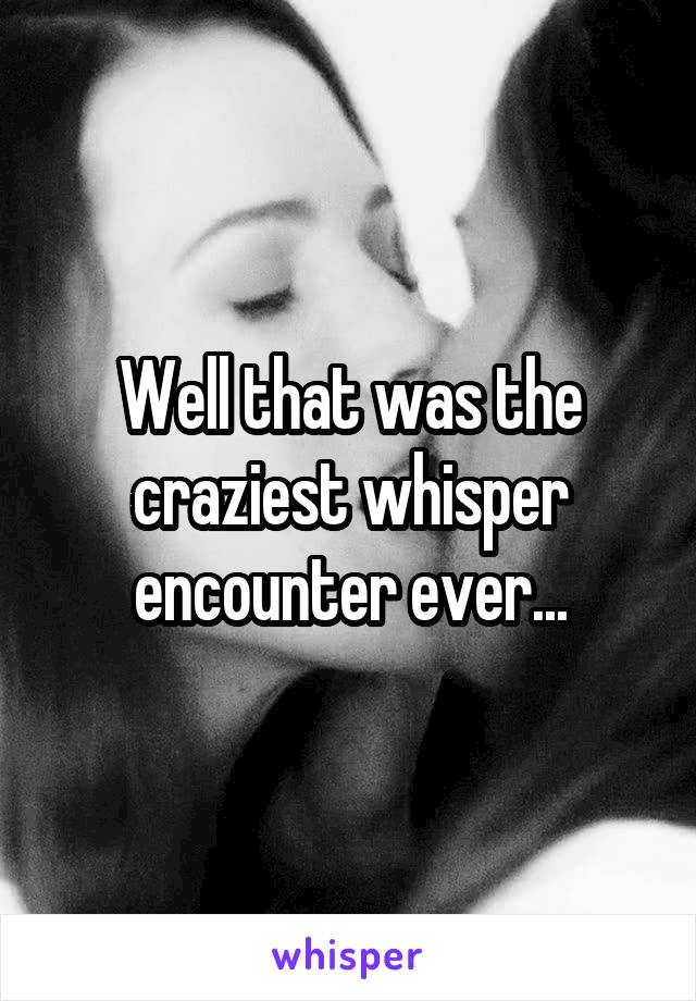 Well that was the craziest whisper encounter ever...