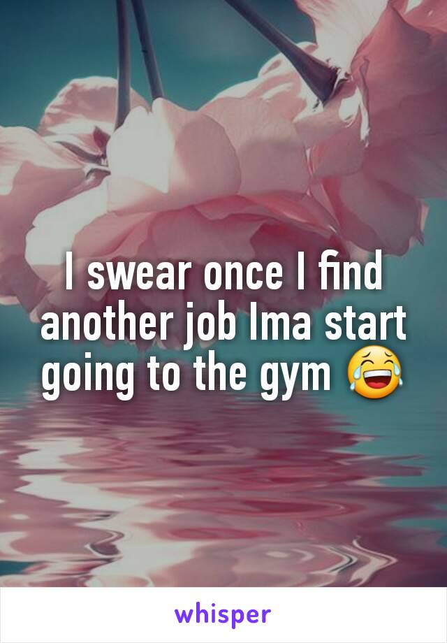 I swear once I find another job Ima start going to the gym 😂