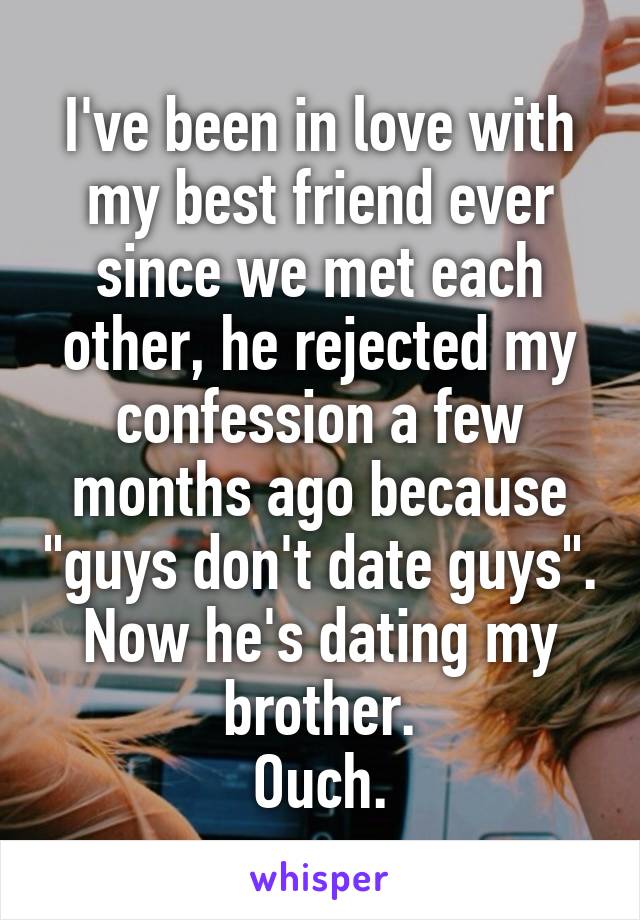 I've been in love with my best friend ever since we met each other, he rejected my confession a few months ago because "guys don't date guys".
Now he's dating my brother.
Ouch.