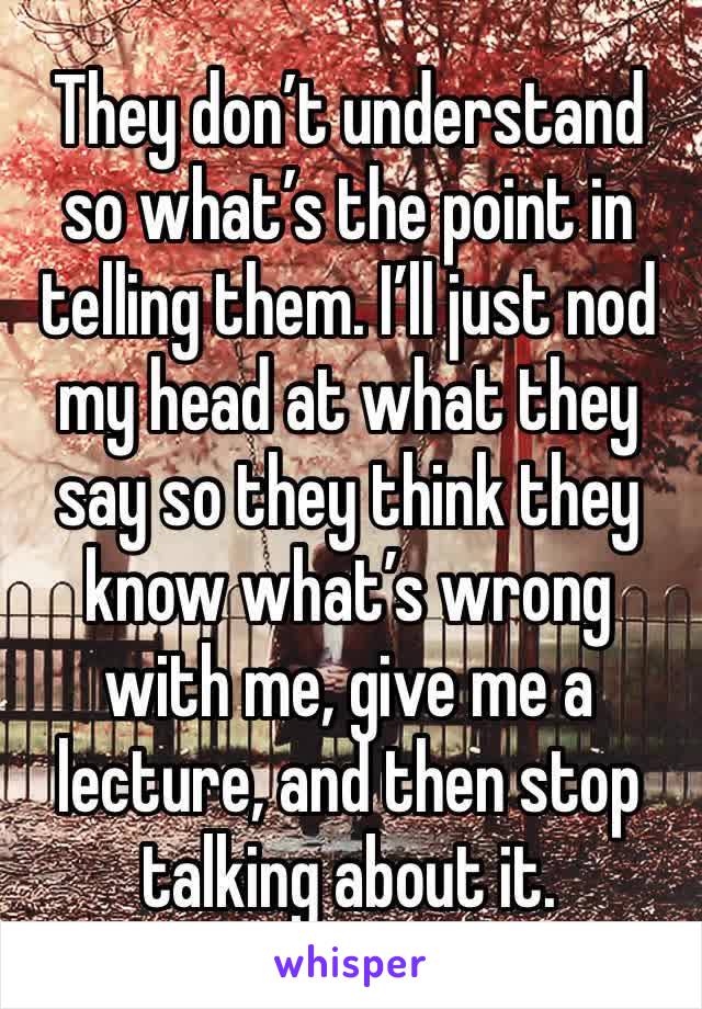 They don’t understand so what’s the point in telling them. I’ll just nod my head at what they say so they think they know what’s wrong with me, give me a lecture, and then stop talking about it.