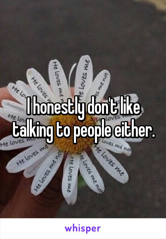 I honestly don't like talking to people either.