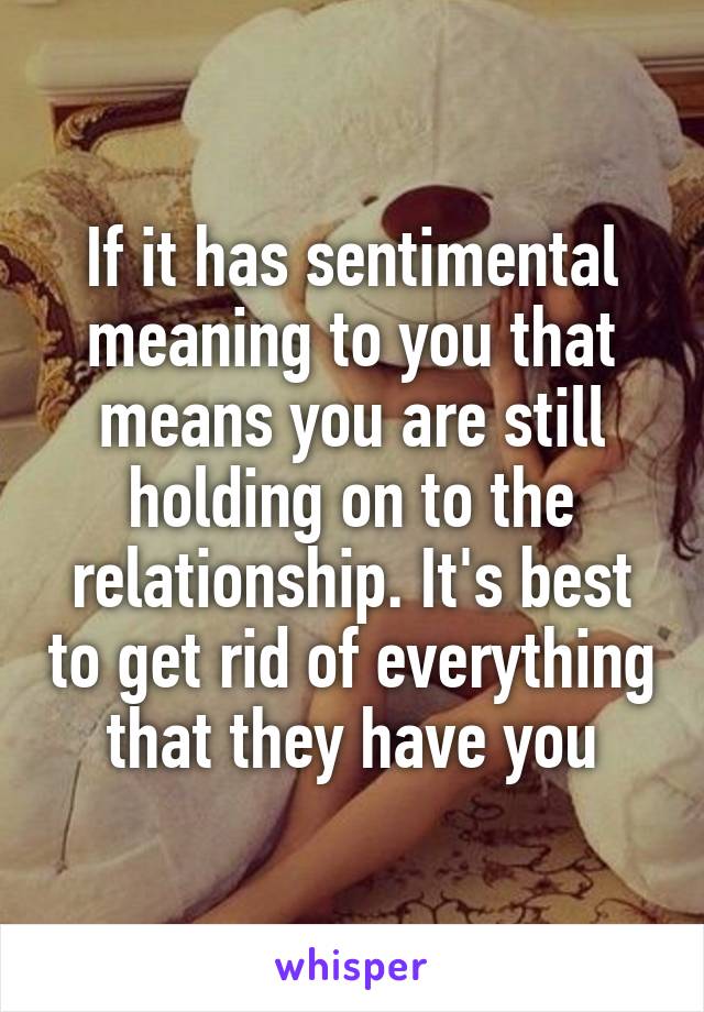 If it has sentimental meaning to you that means you are still holding on to the relationship. It's best to get rid of everything that they have you