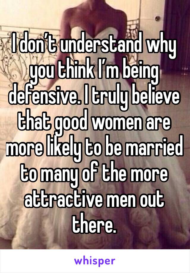 I don’t understand why you think I’m being defensive. I truly believe that good women are more likely to be married to many of the more attractive men out there.