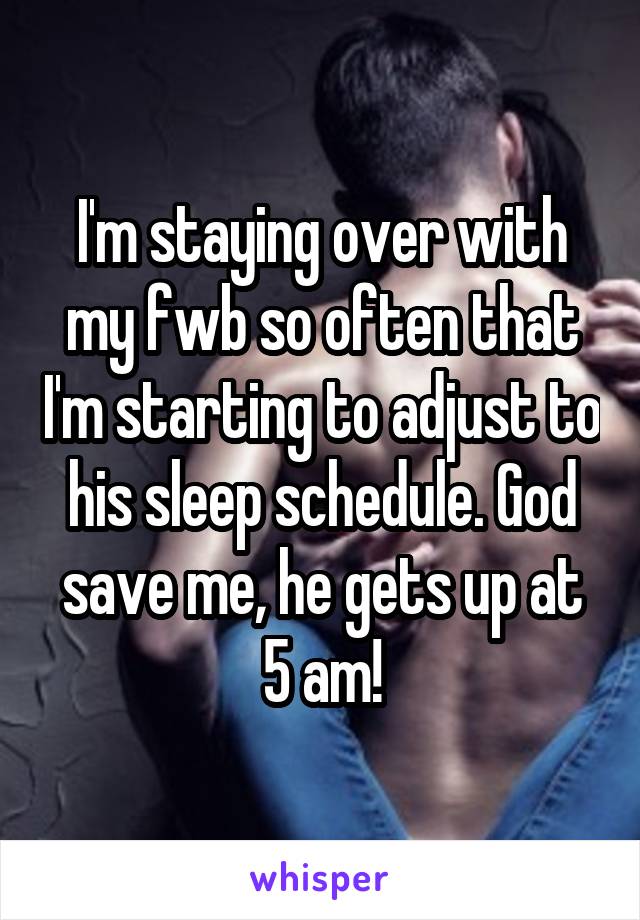 I'm staying over with my fwb so often that I'm starting to adjust to his sleep schedule. God save me, he gets up at 5 am!