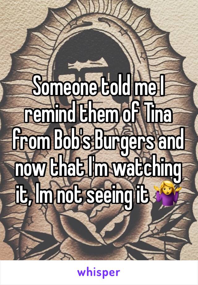 Someone told me I remind them of Tina from Bob's Burgers and now that I'm watching it, Im not seeing it 🤷‍♀️