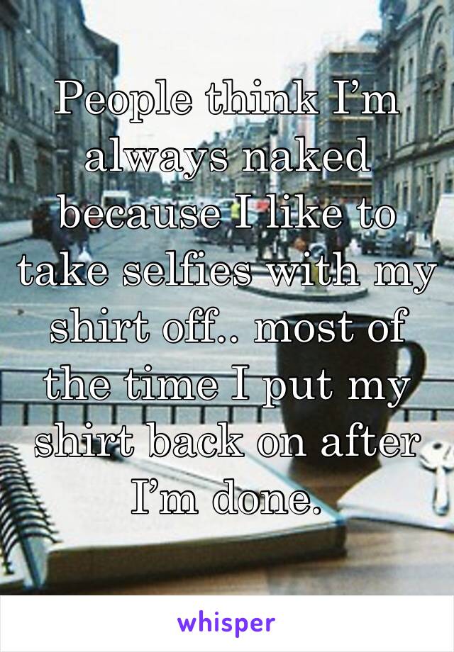 People think I’m always naked because I like to take selfies with my shirt off.. most of the time I put my shirt back on after I’m done.