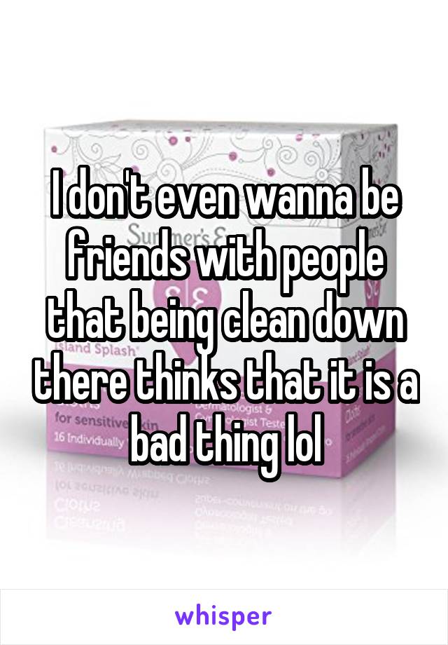 I don't even wanna be friends with people that being clean down there thinks that it is a bad thing lol