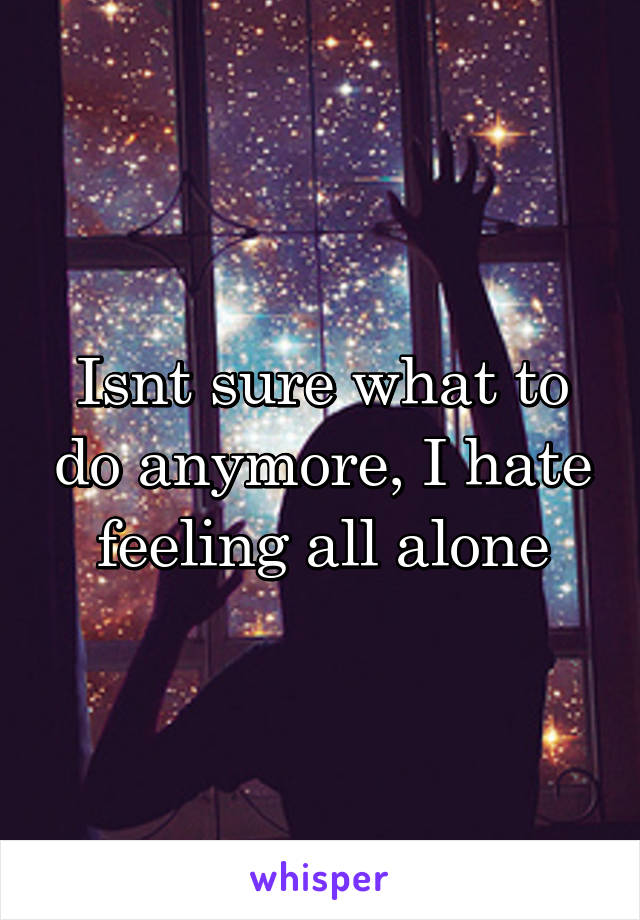 Isnt sure what to do anymore, I hate feeling all alone