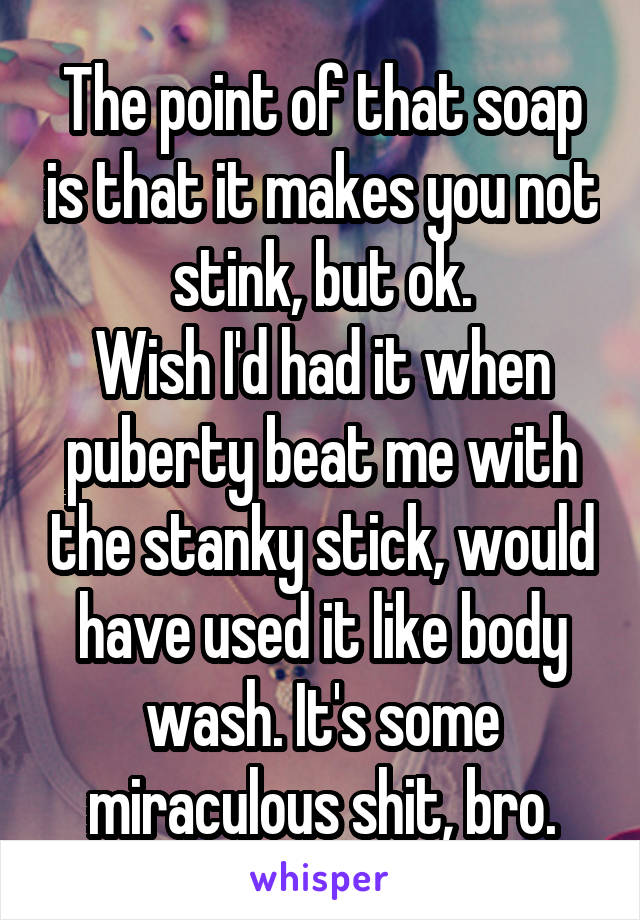 The point of that soap is that it makes you not stink, but ok.
Wish I'd had it when puberty beat me with the stanky stick, would have used it like body wash. It's some miraculous shit, bro.