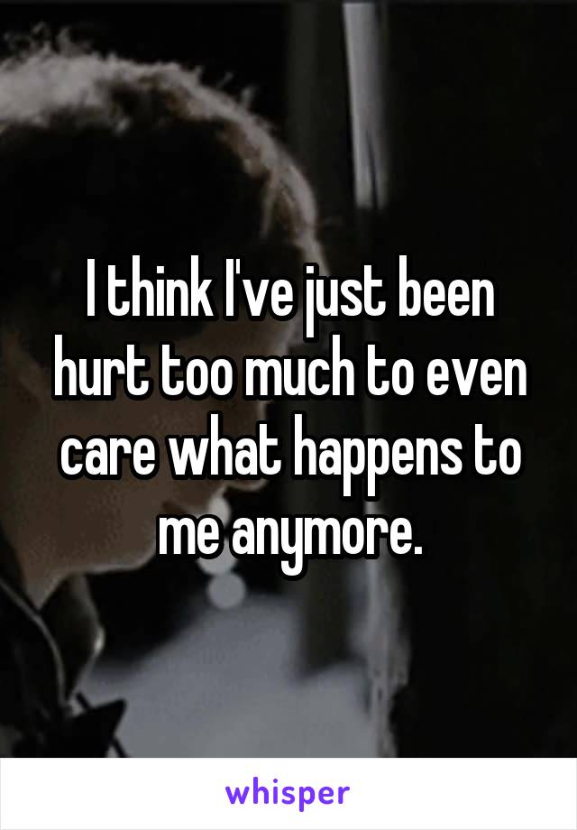 I think I've just been hurt too much to even care what happens to me anymore.