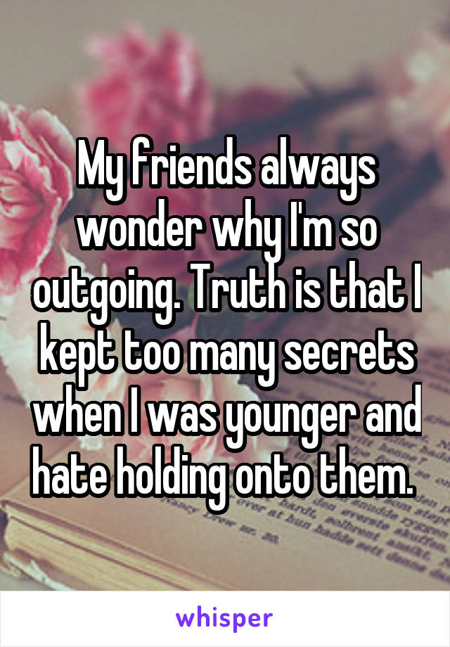 My friends always wonder why I'm so outgoing. Truth is that I kept too many secrets when I was younger and hate holding onto them. 