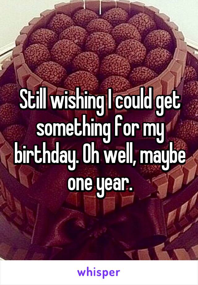 Still wishing I could get something for my birthday. Oh well, maybe one year.