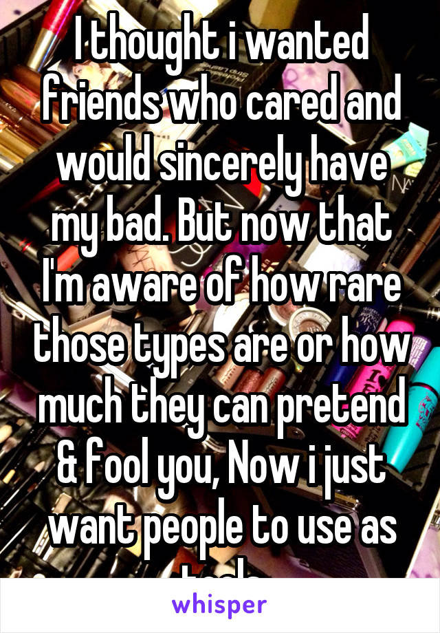 I thought i wanted friends who cared and would sincerely have my bad. But now that I'm aware of how rare those types are or how much they can pretend & fool you, Now i just want people to use as tools