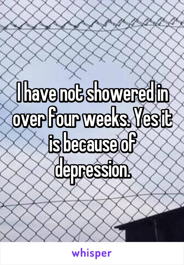 I have not showered in over four weeks. Yes it is because of depression.