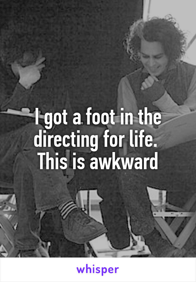 I got a foot in the directing for life. 
This is awkward