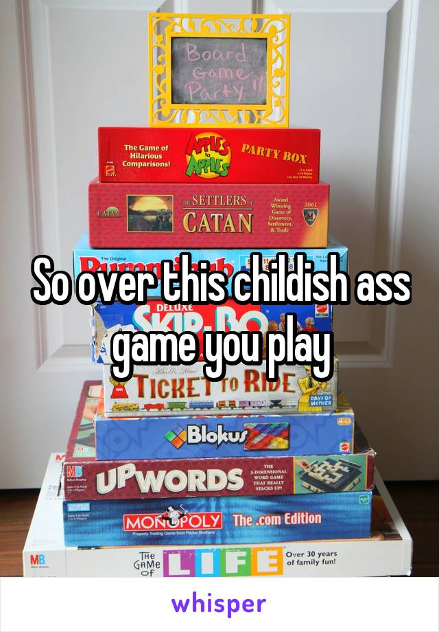 So over this childish ass game you play