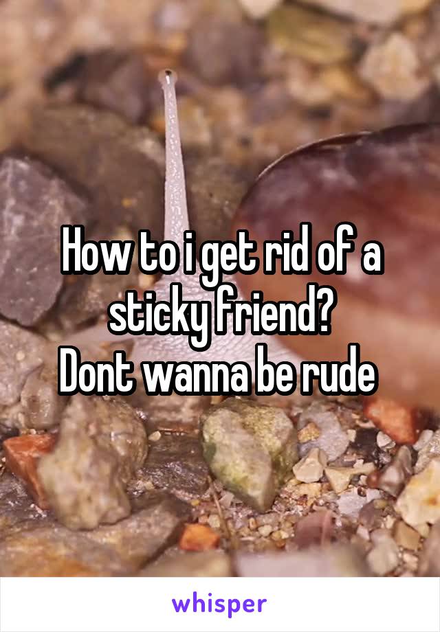 How to i get rid of a sticky friend?
Dont wanna be rude 