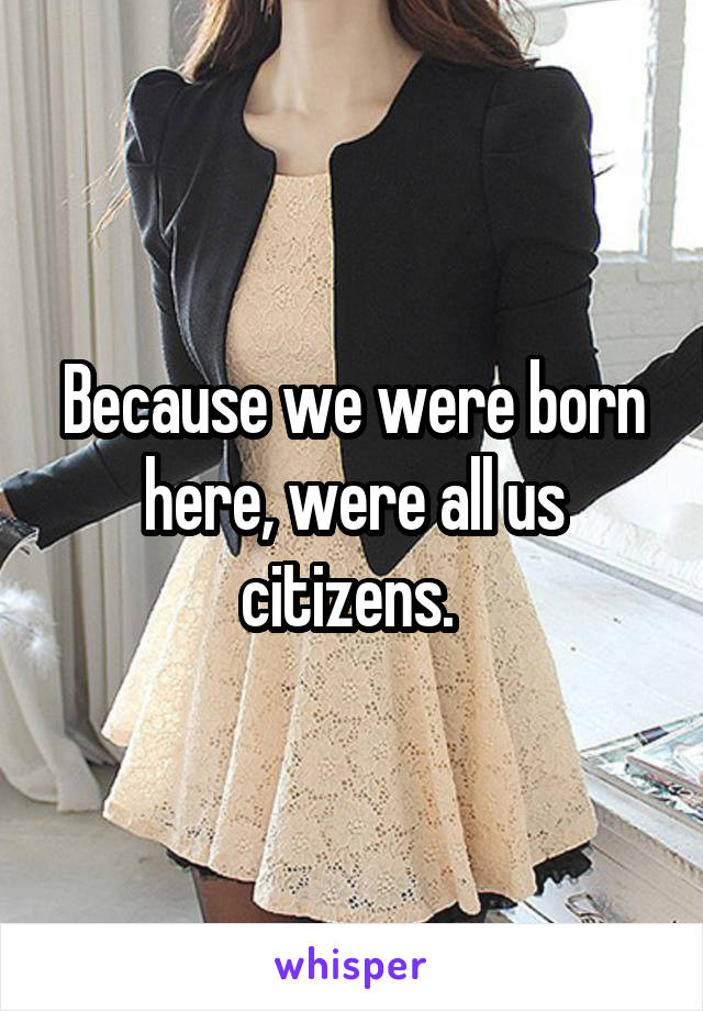 Because we were born here, were all us citizens. 