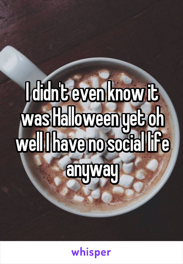 I didn't even know it was Halloween yet oh well I have no social life anyway