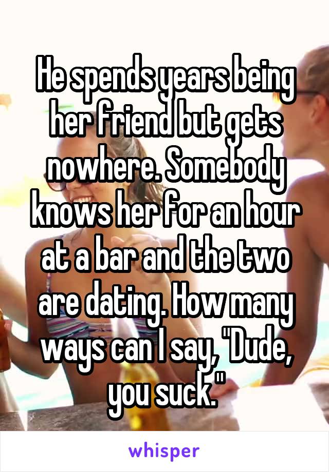 He spends years being her friend but gets nowhere. Somebody knows her for an hour at a bar and the two are dating. How many ways can I say, "Dude, you suck."