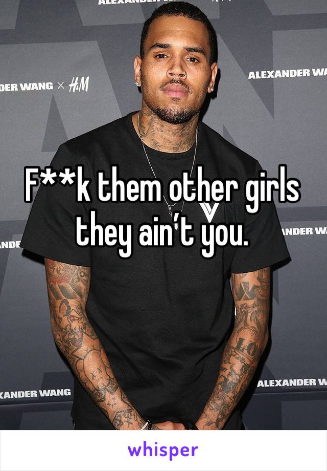 F**k them other girls they ain’t you.