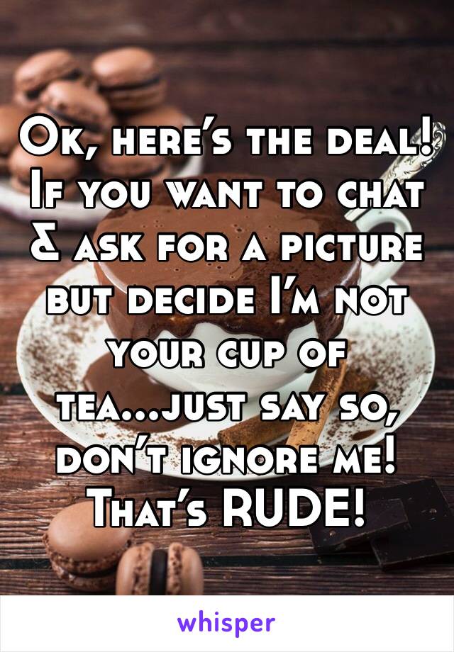 Ok, here’s the deal! If you want to chat & ask for a picture but decide I’m not your cup of tea...just say so, don’t ignore me! That’s RUDE! 